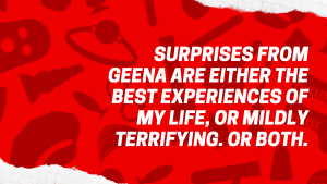 Surprises from Geena are either the best experiences of my life, or mildly terrifying. Or both.